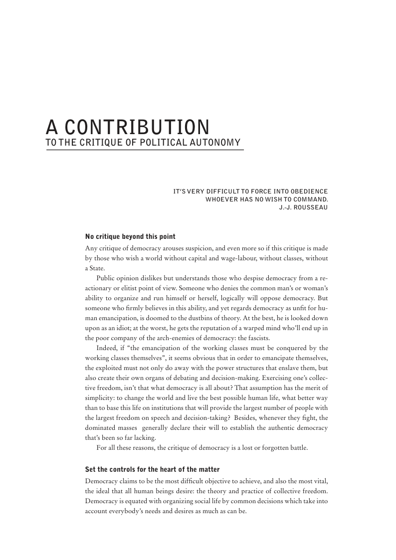 A CONTRIBUTION  TOTHE CRITIQUE OF POLITICAL AUTONOMY  IT’S VERY DIFFICULT TO FORCE INTO OBEDIENCE. WHOEVER HAS NO WISH TO COMMAND. J.-J. ROUSSEAU  No critique beyond this point  Any eritique of democracy arouses suspicion, and even more so  i critique is made by those who wish a world without capital and wage-labour, without classes, without aStte.  Public opinion dislikes but understands those who despise democracy from a re- actionary or elitist point of view. Someone who denies the common man’s or woman’s ability to organize and run himself or herself, logically will oppose democracy. But someone who firmly believes in this ability; and yet regards democracy as unfit for hu- ‘man emancipation, is doomed to the dustbins of theory. At the best, he s looked down upon as an idior; at the worst, he gets the reputation of a warped mind who’ll end up in the poor company of the arch-enemies of democracy: the fascists.  Indeed, if “the emancipation of the working classes must be conquered by the working classes themselves”, it scems obvious that in order to emancipate themselves, the exploited must not only do away with the power structures that enslave them, but also create their own organs of debating and decision-making. Exercising one’s collec-  tive freedom, isn’t that what democracy is all sbout?  hat assumption has the m: simplicity: to change the world and live the best possible human lfe, what better way than to base this life on institutions that will provide the largest mumber of people with the largest freedom on specch and decision-taking? Besides, whenever they fight, the dominated masses generally declare their will to establish the authentic demoeracy that’s been so far lacking.  Forall these reasons, the eritique of demoeracy is a lost or forgotten battle.  Set the controls for the heart of the matter  Democracy claims to be the most difficult abjective to achieve, and also the most vital, the ideal that all human beings desire: the theory and practice of collective freedom  Democracy is equated with organizing sociallife by common decisions which take into  account everybody’s needs and desires as much as can be. 